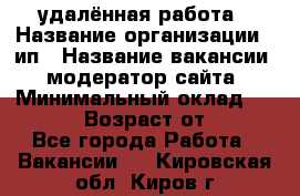 удалённая работа › Название организации ­ ип › Название вакансии ­ модератор сайта › Минимальный оклад ­ 39 500 › Возраст от ­ 18 - Все города Работа » Вакансии   . Кировская обл.,Киров г.